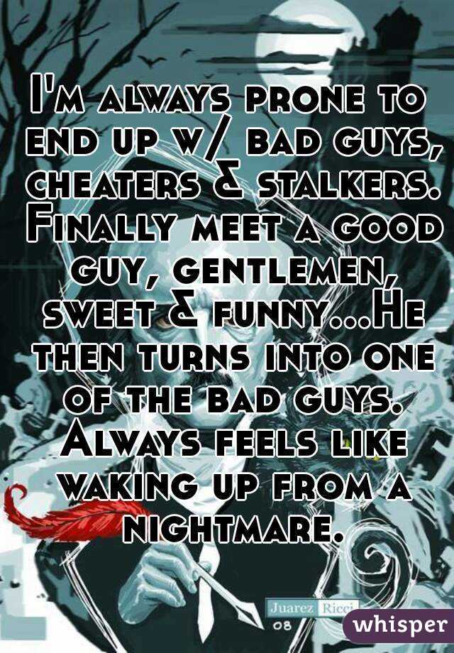 I'm always prone to end up w/ bad guys, cheaters & stalkers. Finally meet a good guy, gentlemen, sweet & funny...He then turns into one of the bad guys. Always feels like waking up from a nightmare.