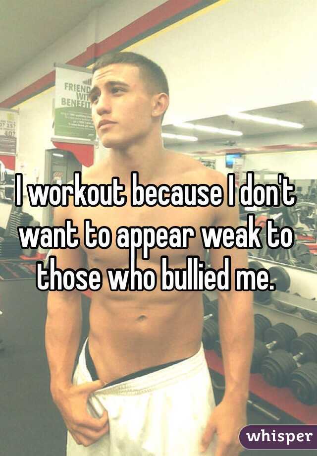 I workout because I don't want to appear weak to those who bullied me.
