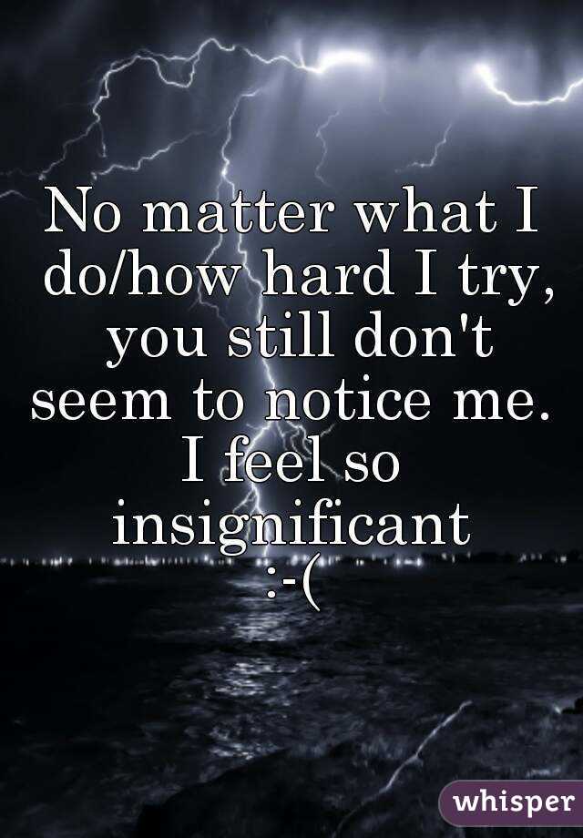 No matter what I do/how hard I try, you still don't seem to notice me. 
I feel so insignificant 
:-(