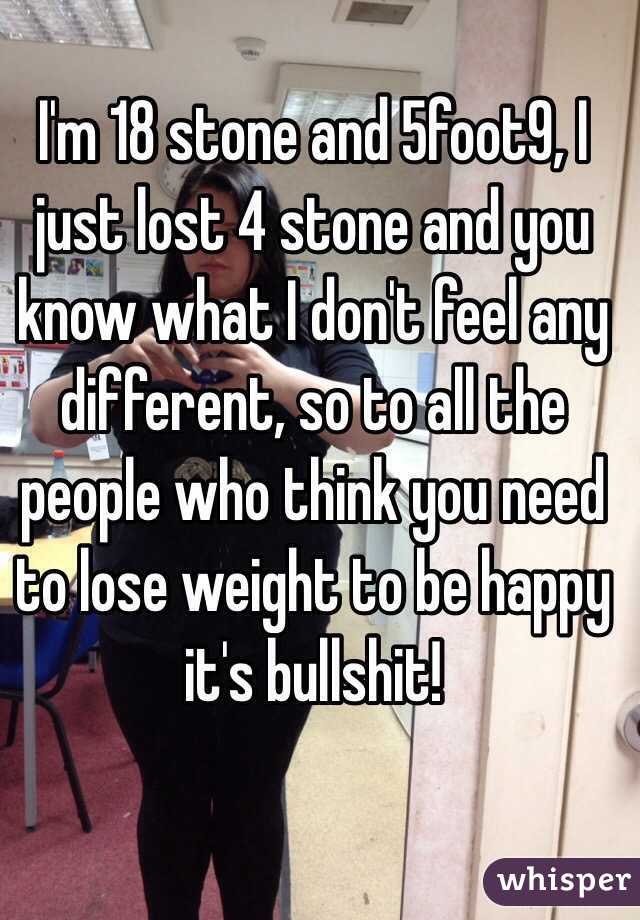 I'm 18 stone and 5foot9, I just lost 4 stone and you know what I don't feel any different, so to all the people who think you need to lose weight to be happy it's bullshit! 