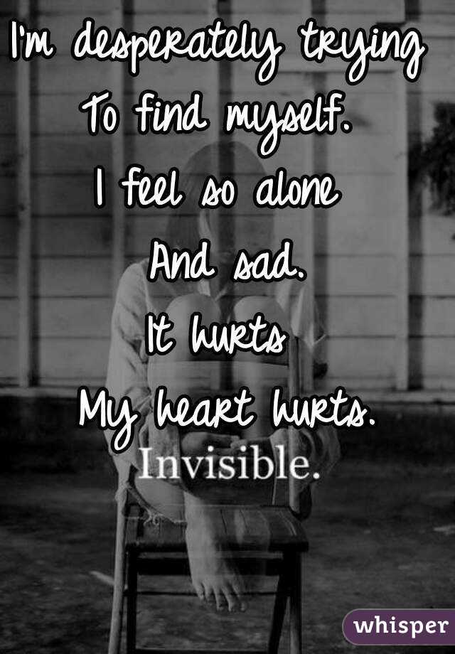 I'm desperately trying 
To find myself. 
I feel so alone 
And sad.
It hurts 
My heart hurts.