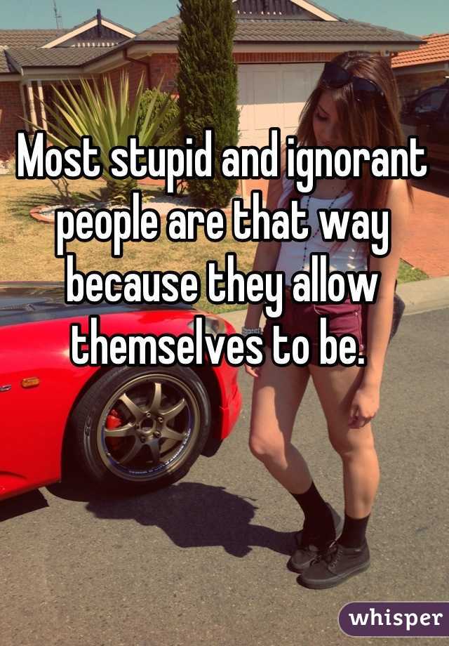 Most stupid and ignorant people are that way because they allow themselves to be. 