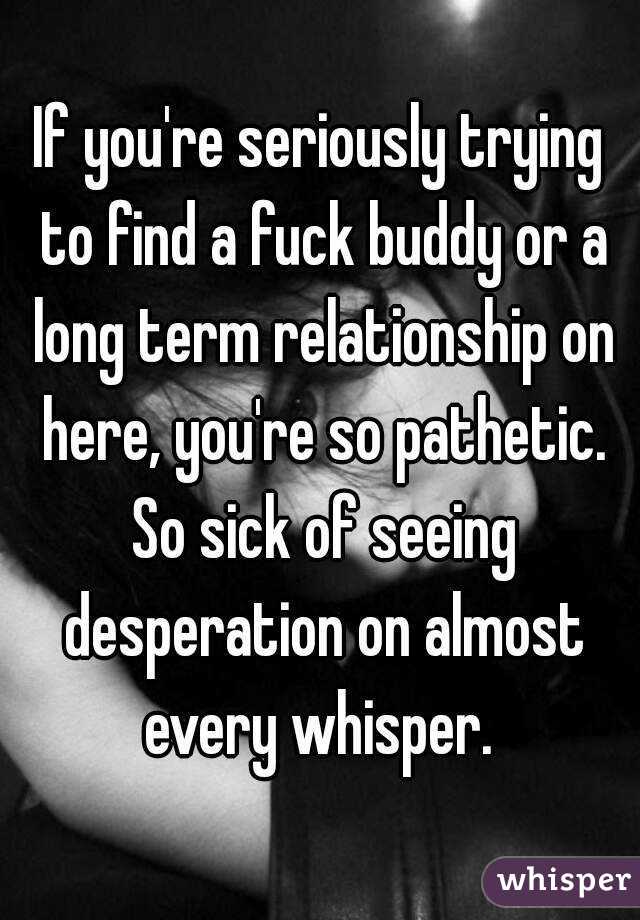 If you're seriously trying to find a fuck buddy or a long term relationship on here, you're so pathetic. So sick of seeing desperation on almost every whisper. 