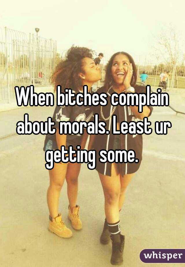 When bitches complain about morals. Least ur getting some. 