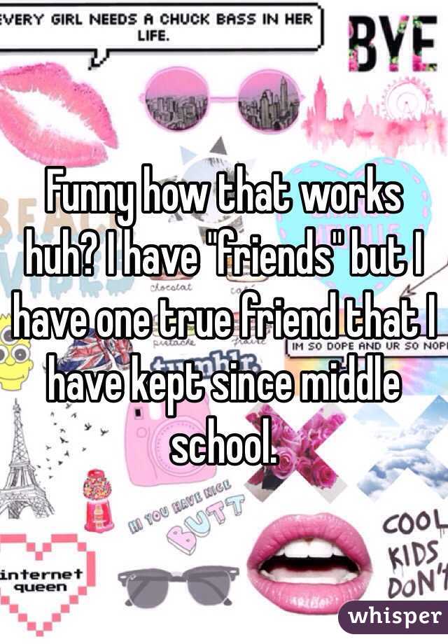 Funny how that works huh? I have "friends" but I have one true friend that I have kept since middle school. 