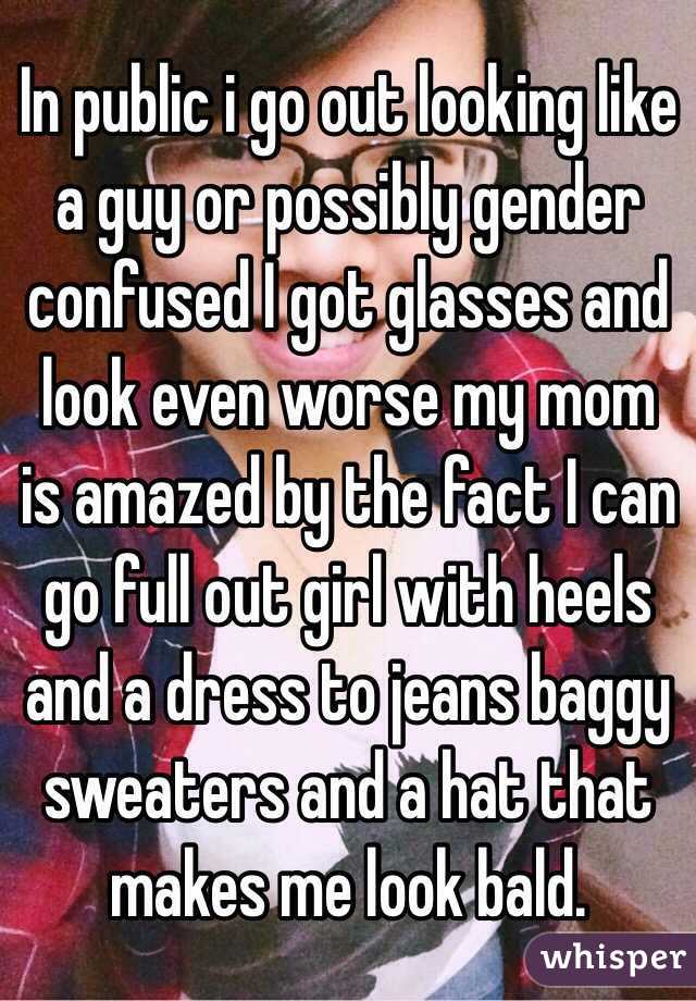 In public i go out looking like a guy or possibly gender confused I got glasses and look even worse my mom is amazed by the fact I can go full out girl with heels and a dress to jeans baggy sweaters and a hat that makes me look bald. 