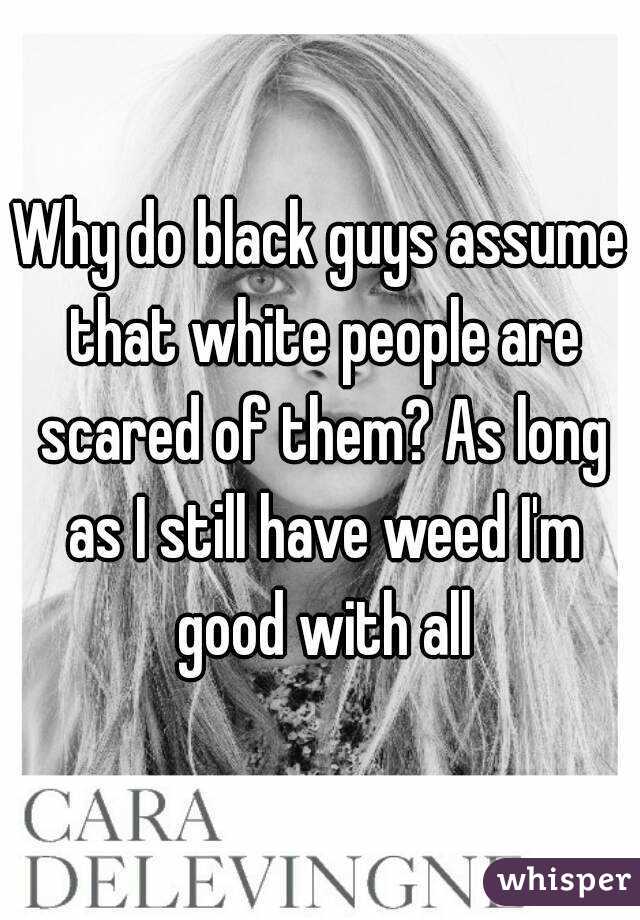 Why do black guys assume that white people are scared of them? As long as I still have weed I'm good with all