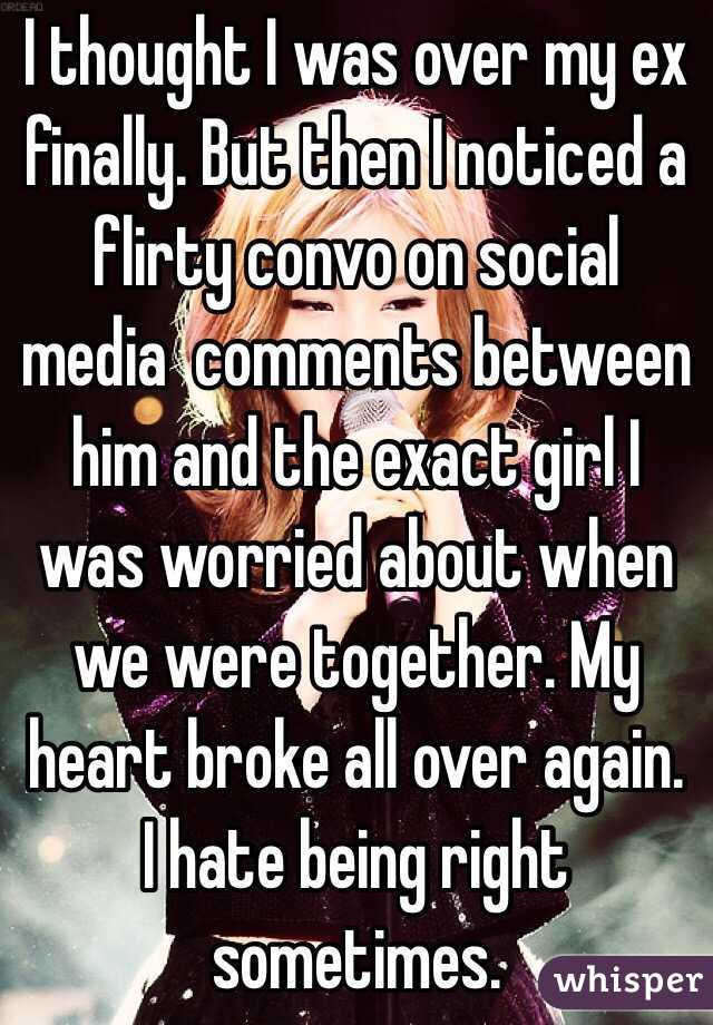 I thought I was over my ex finally. But then I noticed a flirty convo on social media  comments between him and the exact girl I was worried about when we were together. My heart broke all over again. I hate being right sometimes.