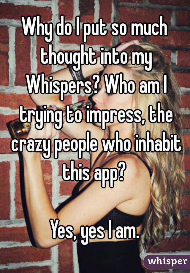 Why do I put so much thought into my Whispers? Who am I trying to impress, the crazy people who inhabit this app? 

Yes, yes I am.