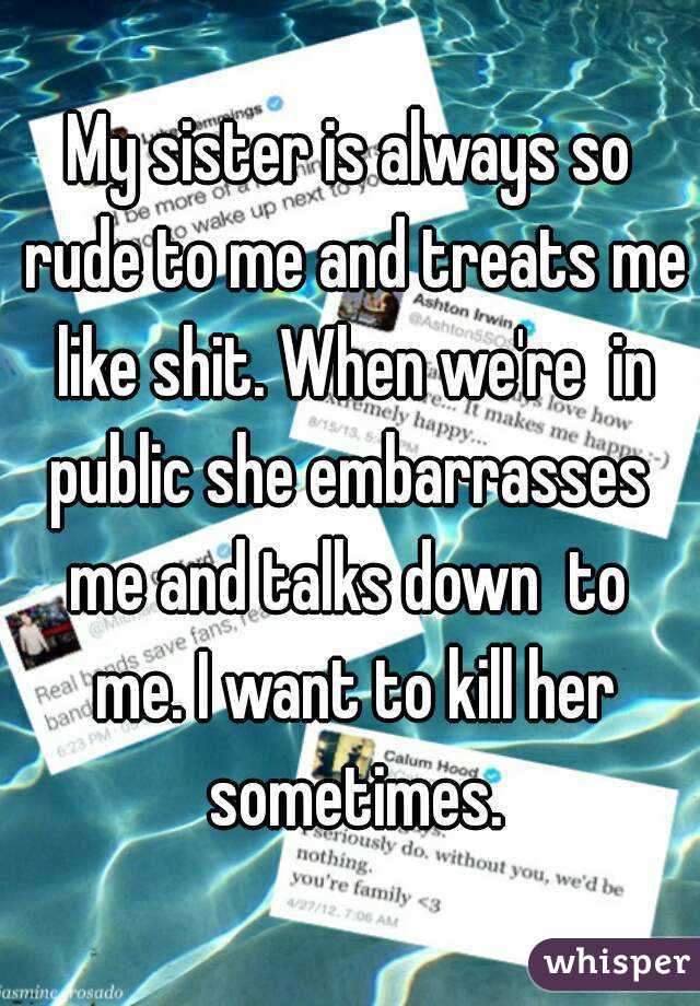 My sister is always so rude to me and treats me like shit. When we're  in public she embarrasses  me and talks down  to  me. I want to kill her sometimes.
