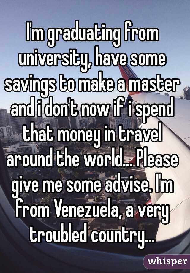 I'm graduating from university, have some savings to make a master and i don't now if i spend that money in travel around the world... Please give me some advise. I'm from Venezuela, a very troubled country... 