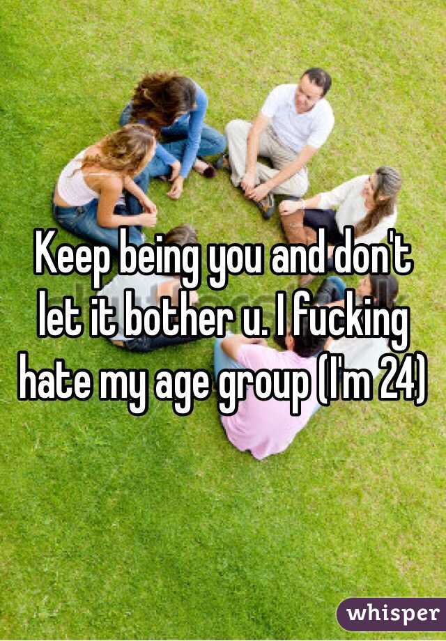 Keep being you and don't let it bother u. I fucking hate my age group (I'm 24)