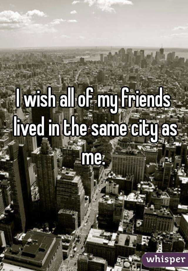 I wish all of my friends lived in the same city as me. 