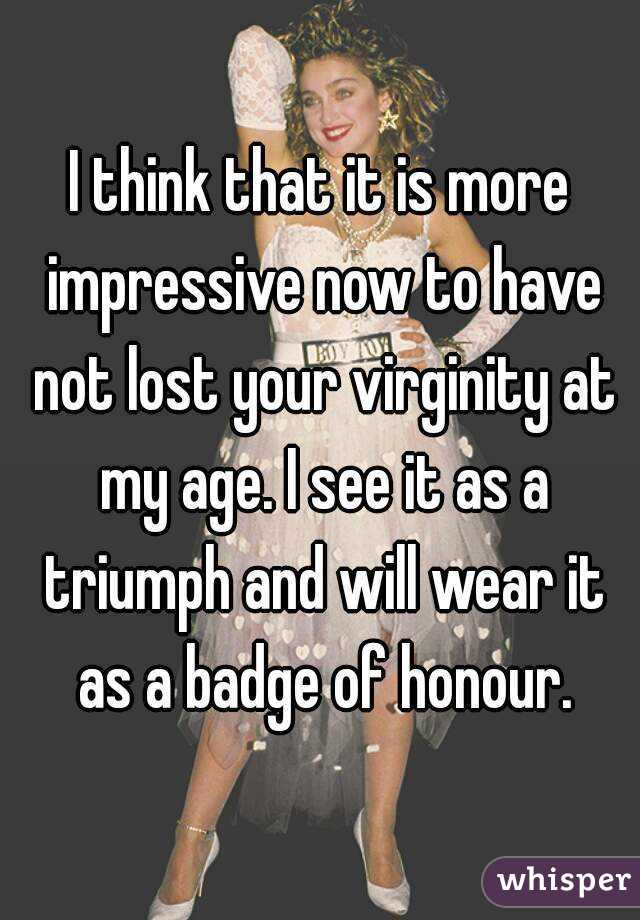 I think that it is more impressive now to have not lost your virginity at my age. I see it as a triumph and will wear it as a badge of honour.