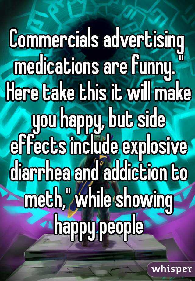 Commercials advertising medications are funny. " Here take this it will make you happy, but side effects include explosive diarrhea and addiction to meth," while showing happy people
