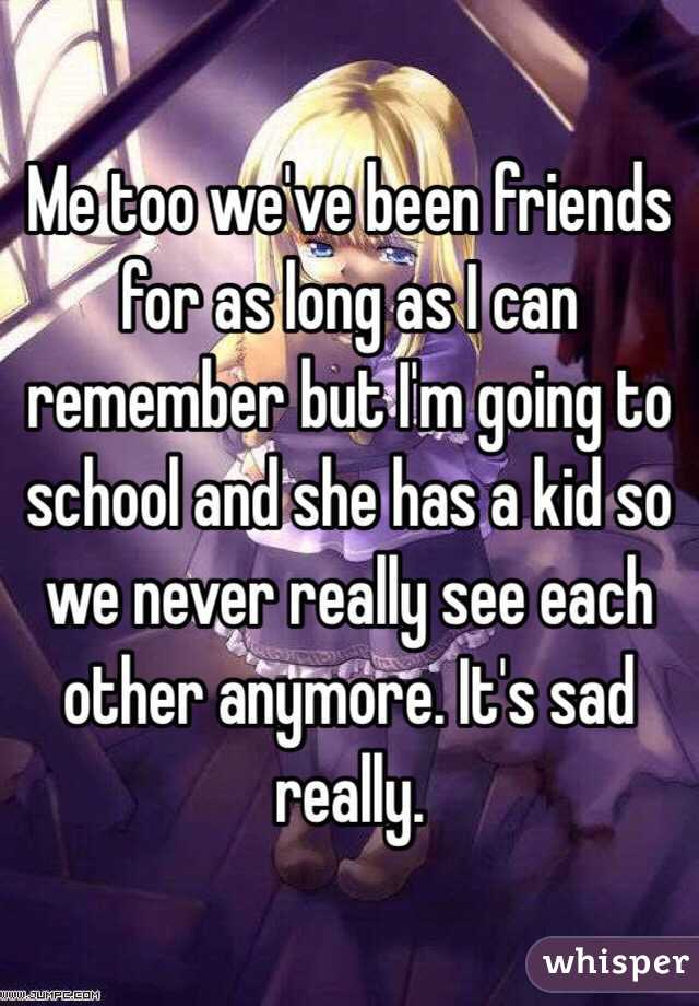 Me too we've been friends for as long as I can remember but I'm going to school and she has a kid so we never really see each other anymore. It's sad really. 