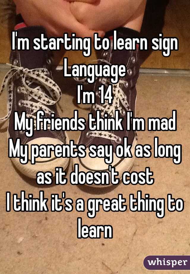 I'm starting to learn sign
Language 
I'm 14
My friends think I'm mad
My parents say ok as long as it doesn't cost
I think it's a great thing to learn
