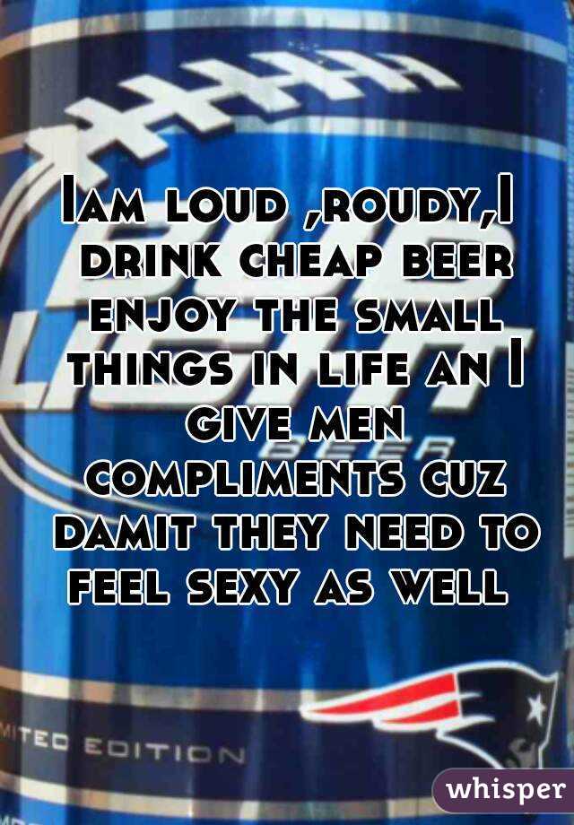 Iam loud ,roudy,I drink cheap beer enjoy the small things in life an I give men compliments cuz damit they need to feel sexy as well 
