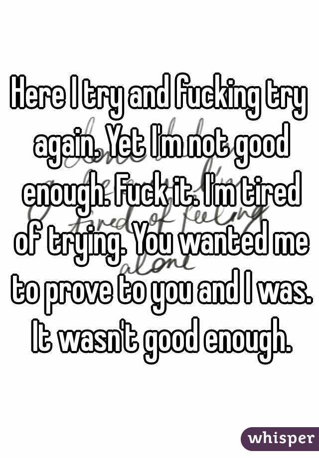 Here I try and fucking try again. Yet I'm not good enough. Fuck it. I'm tired of trying. You wanted me to prove to you and I was. It wasn't good enough.