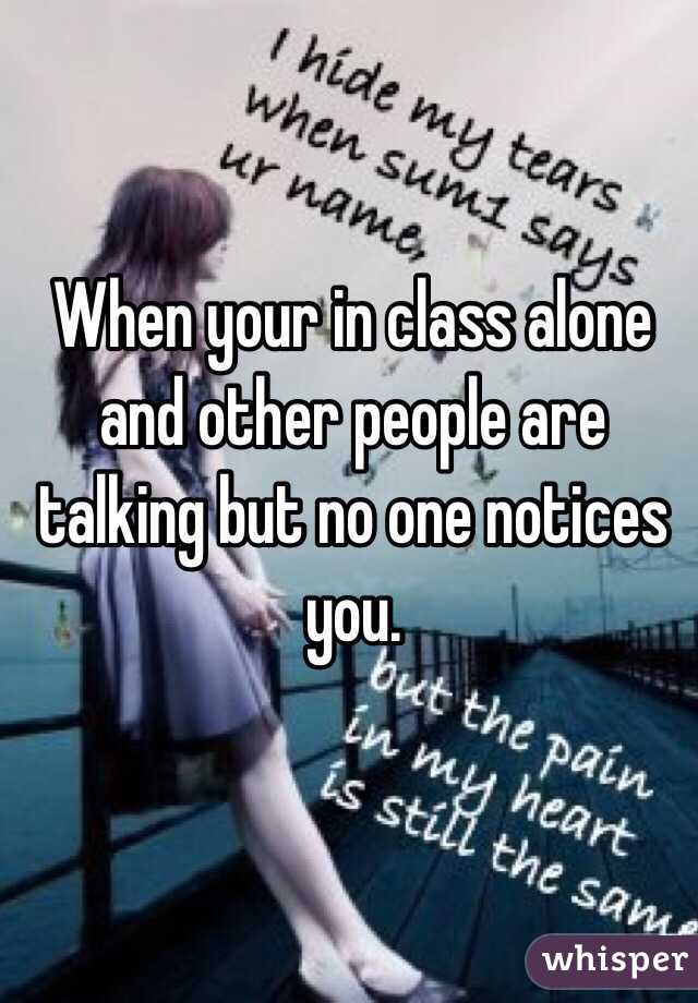 When your in class alone and other people are talking but no one notices you. 