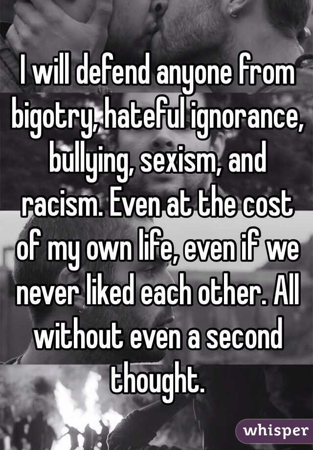 I will defend anyone from bigotry, hateful ignorance, bullying, sexism, and racism. Even at the cost of my own life, even if we never liked each other. All without even a second thought.