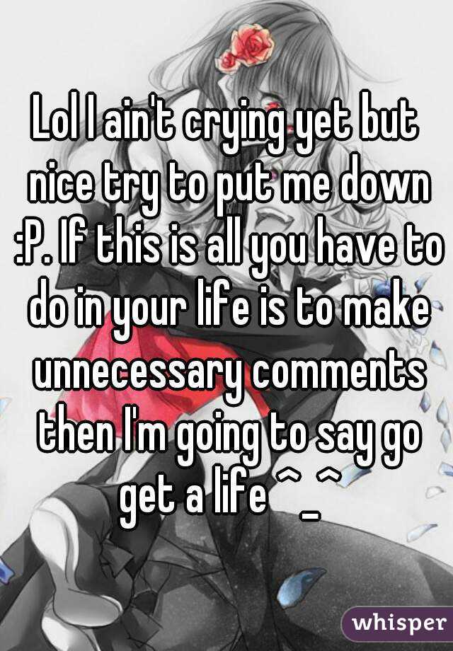 Lol I ain't crying yet but nice try to put me down :P. If this is all you have to do in your life is to make unnecessary comments then I'm going to say go get a life ^_^