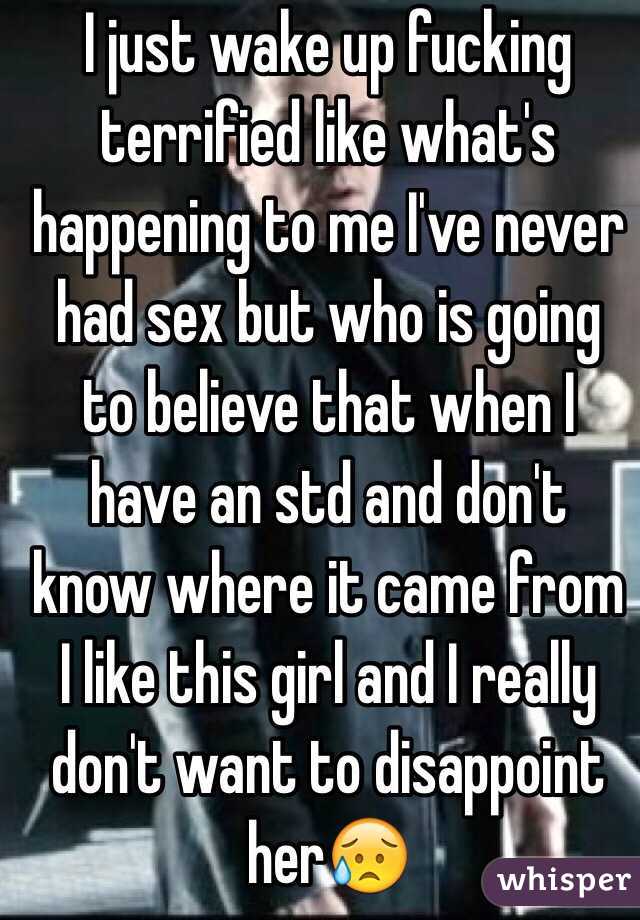 I just wake up fucking terrified like what's happening to me I've never had sex but who is going to believe that when I have an std and don't know where it came from I like this girl and I really don't want to disappoint her😥 