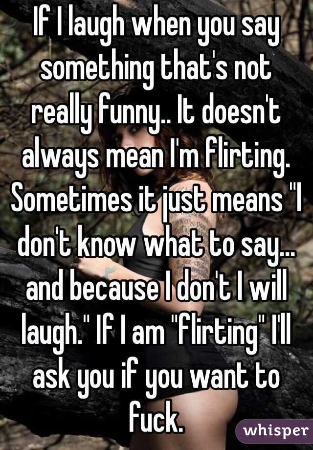 If I laugh when you say something that's not really funny.. It doesn't always mean I'm flirting. Sometimes it just means "I don't know what to say... and because I don't I will laugh." If I am "flirting" I'll ask you if you want to fuck.