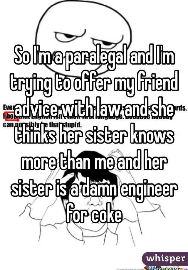 So I'm a paralegal and I'm trying to offer my friend advice with law and she thinks her sister knows more than me and her sister is a damn engineer  for coke