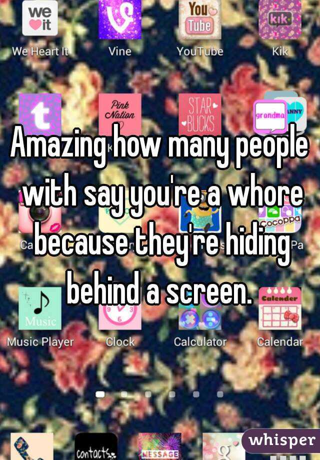 Amazing how many people with say you're a whore because they're hiding behind a screen. 