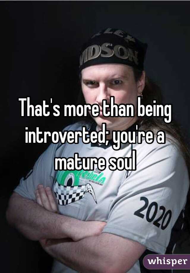 That's more than being introverted; you're a mature soul