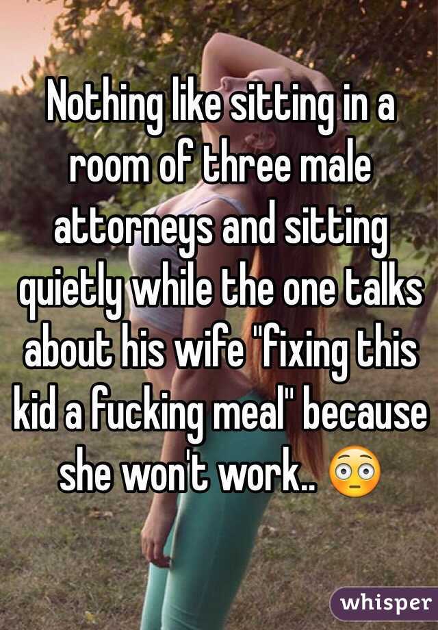 Nothing like sitting in a room of three male attorneys and sitting quietly while the one talks about his wife "fixing this kid a fucking meal" because she won't work.. 😳