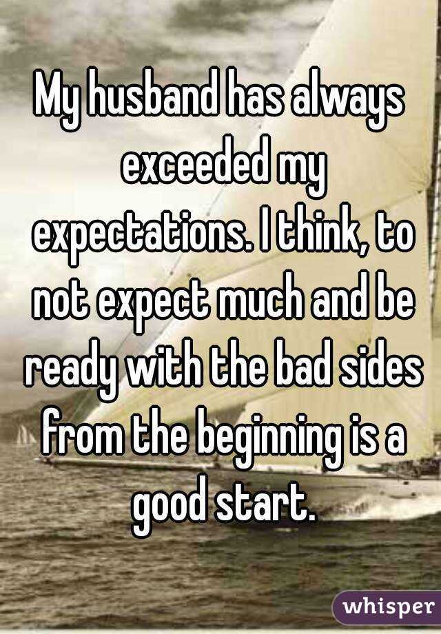 My husband has always exceeded my expectations. I think, to not expect much and be ready with the bad sides from the beginning is a good start.