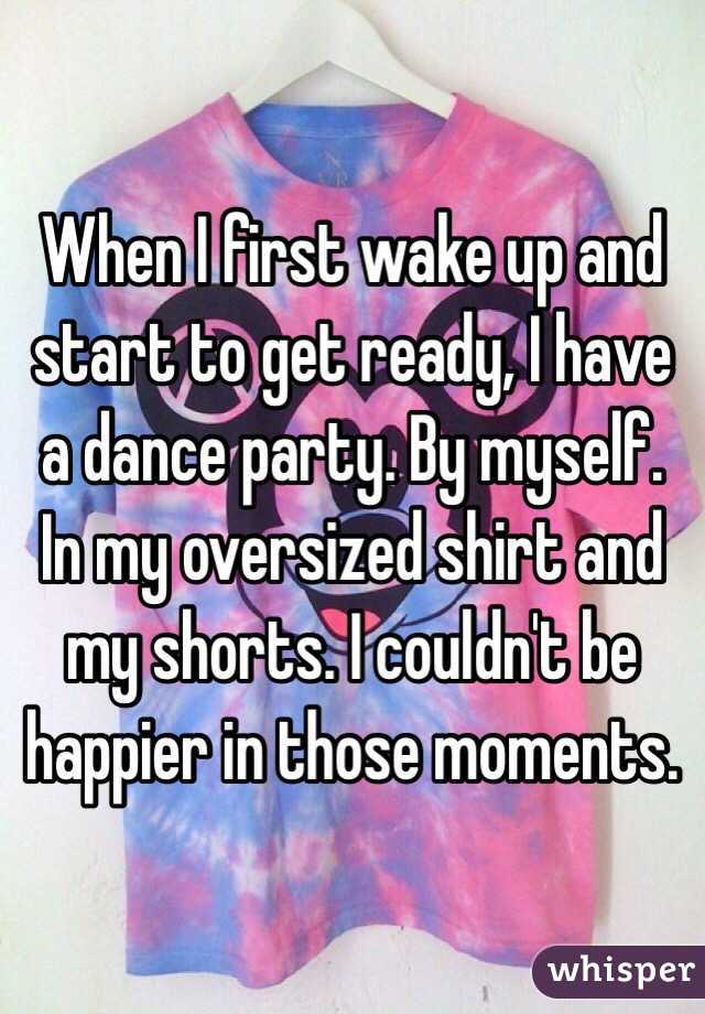 When I first wake up and start to get ready, I have a dance party. By myself. In my oversized shirt and my shorts. I couldn't be happier in those moments.