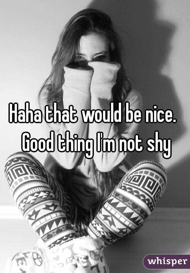 Haha that would be nice.  Good thing I'm not shy