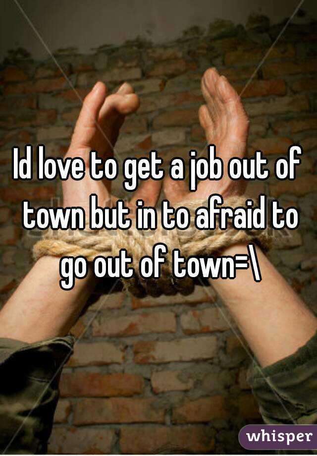 Id love to get a job out of town but in to afraid to go out of town=\