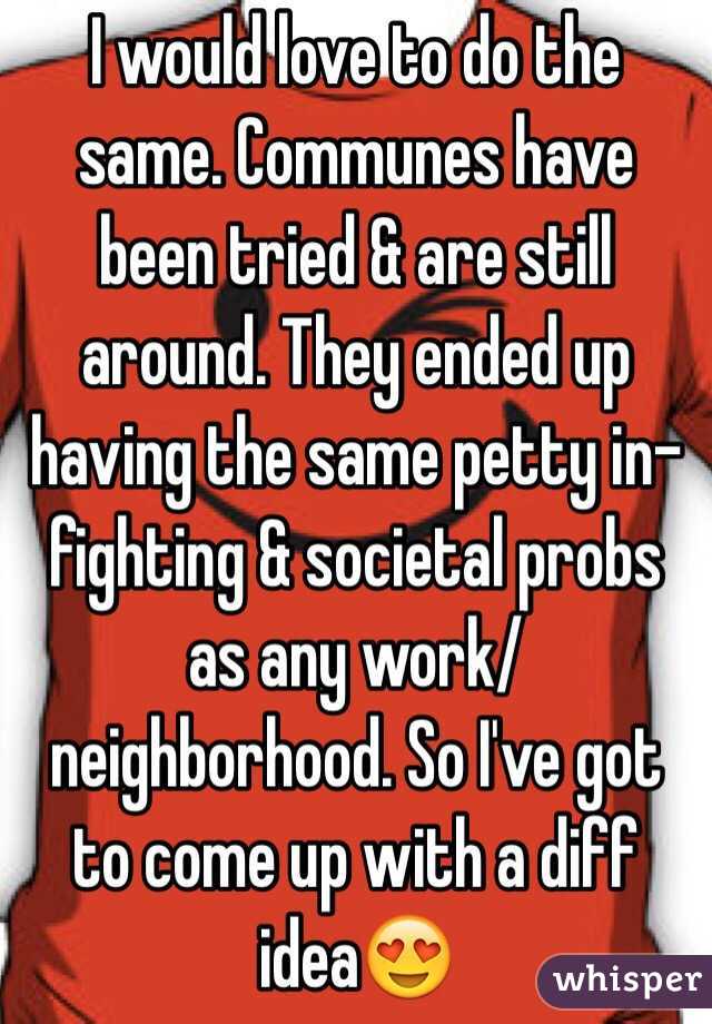 I would love to do the same. Communes have been tried & are still around. They ended up having the same petty in-fighting & societal probs as any work/neighborhood. So I've got to come up with a diff idea😍

