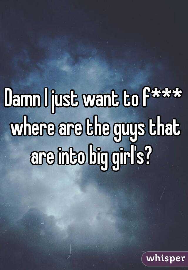 Damn I just want to f*** where are the guys that are into big girl's?  