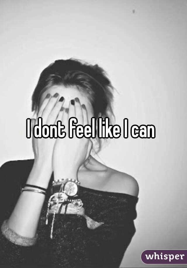 I dont feel like I can 
