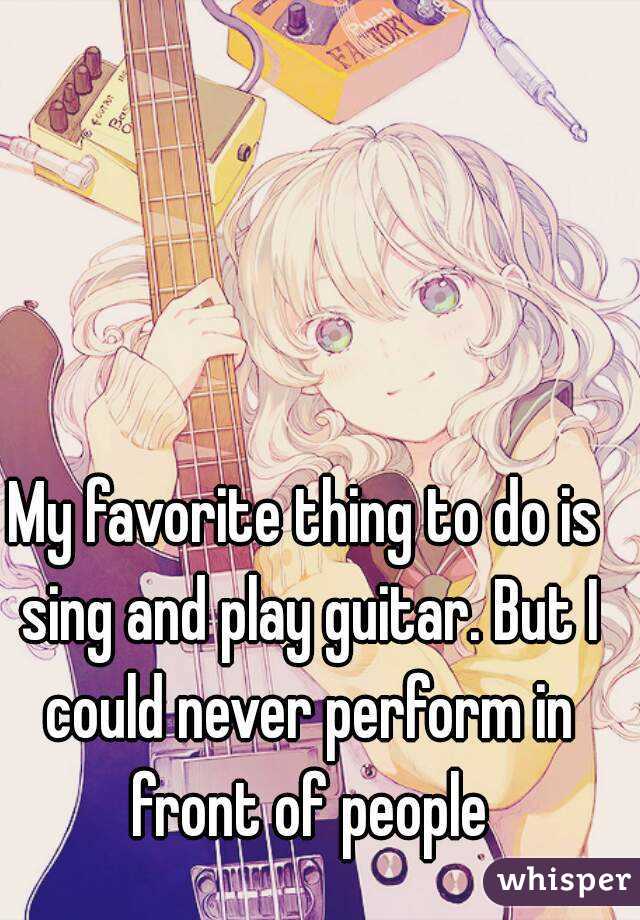My favorite thing to do is sing and play guitar. But I could never perform in front of people