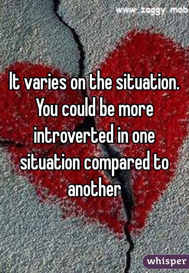 It varies on the situation. You could be more introverted in one situation compared to another 