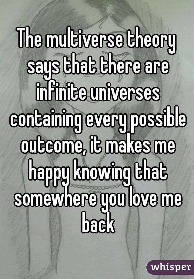 The multiverse theory says that there are infinite universes containing every possible outcome, it makes me happy knowing that somewhere you love me back