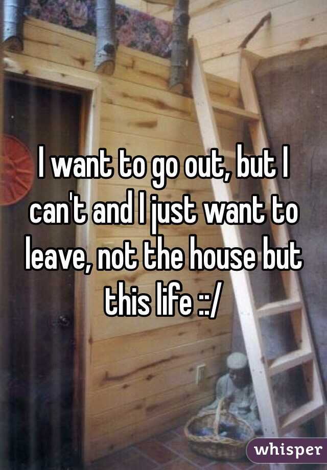 I want to go out, but I can't and I just want to leave, not the house but this life ::/