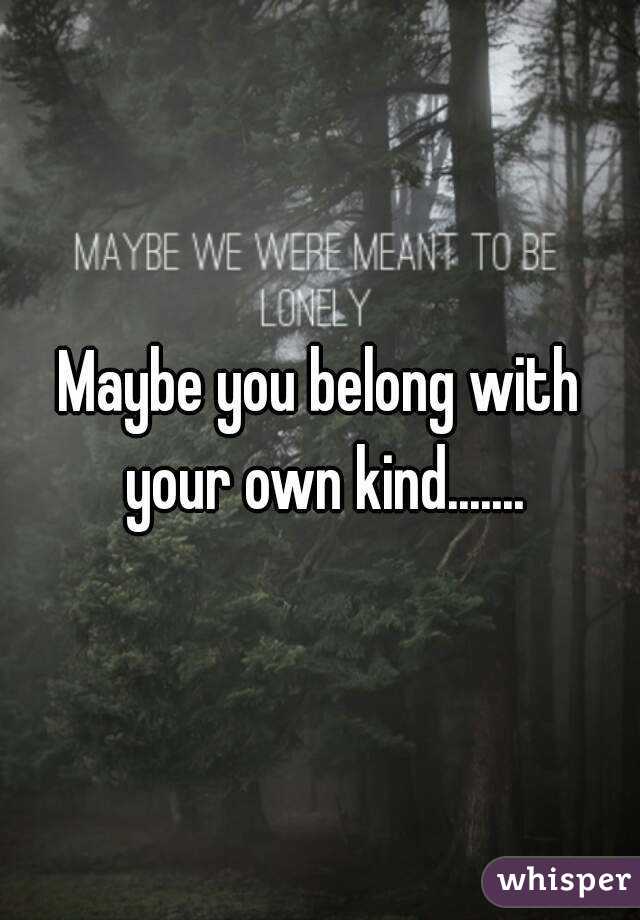 Maybe you belong with your own kind.......