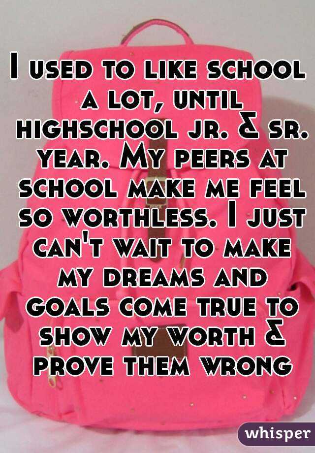 I used to like school a lot, until highschool jr. & sr. year. My peers at school make me feel so worthless. I just can't wait to make my dreams and goals come true to show my worth & prove them wrong