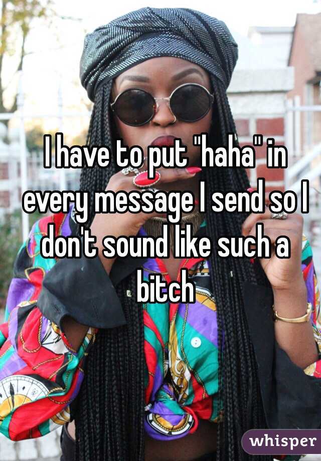 I have to put "haha" in every message I send so I don't sound like such a bitch