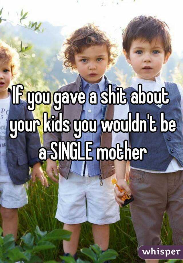 If you gave a shit about your kids you wouldn't be a SINGLE mother