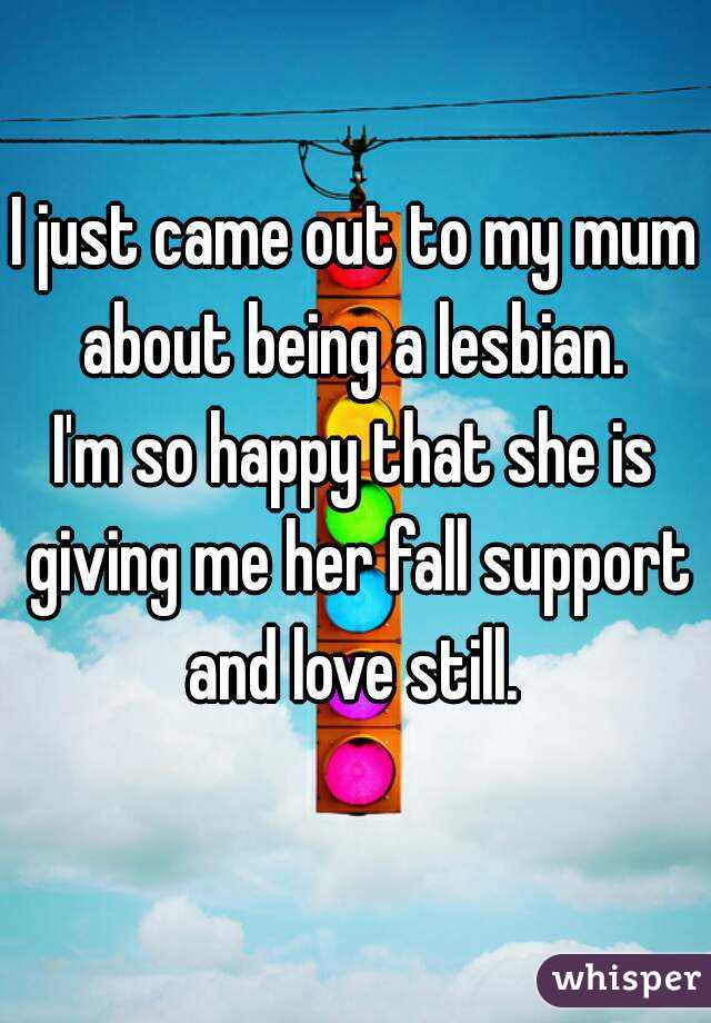 I just came out to my mum about being a lesbian. 
I'm so happy that she is giving me her fall support and love still. 