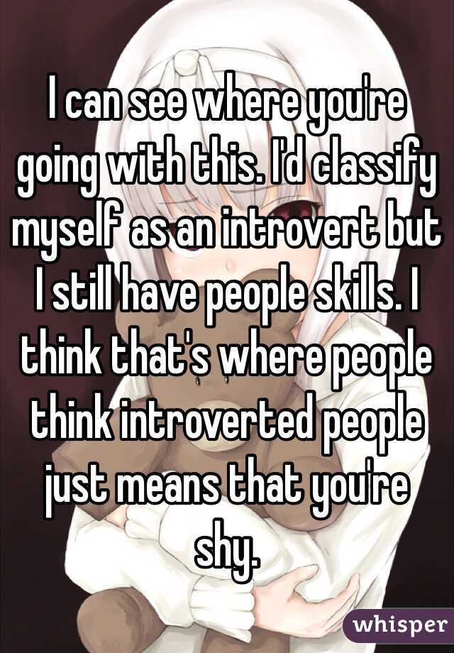 I can see where you're going with this. I'd classify myself as an introvert but I still have people skills. I think that's where people think introverted people just means that you're shy.