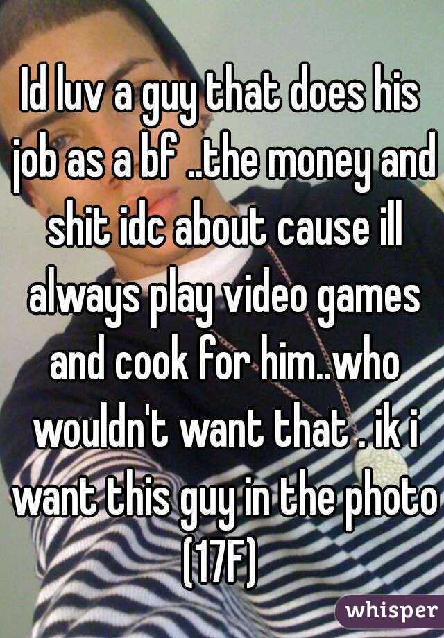 Id luv a guy that does his job as a bf ..the money and shit idc about cause ill always play video games and cook for him..who wouldn't want that . ik i want this guy in the photo
(17F)
